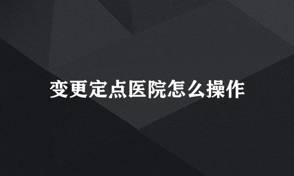 变更定点医院怎么操作