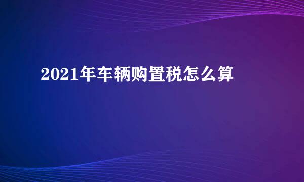 2021年车辆购置税怎么算