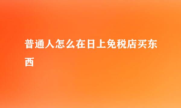 普通人怎么在日上免税店买东西