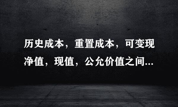 历史成本，重置成本，可变现净值，现值，公允价值之间的区别和联系
