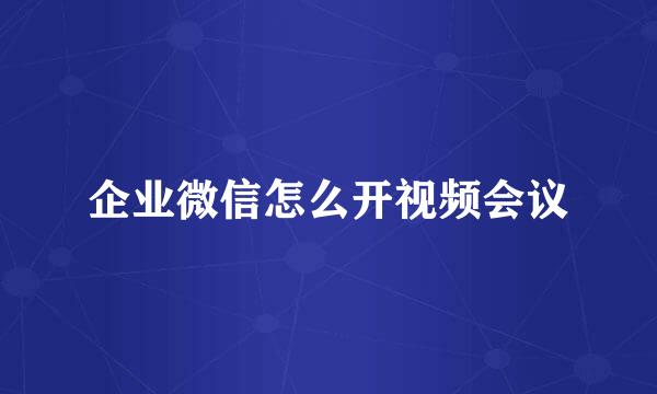企业微信怎么开视频会议