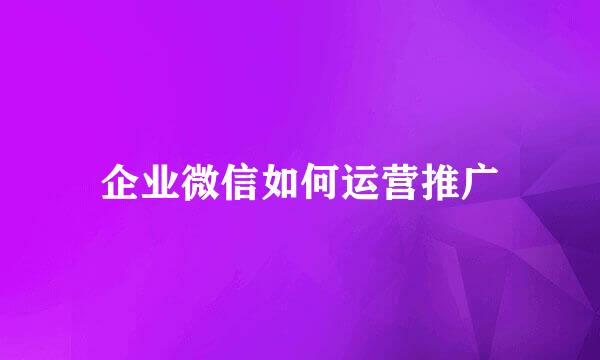 企业微信如何运营推广