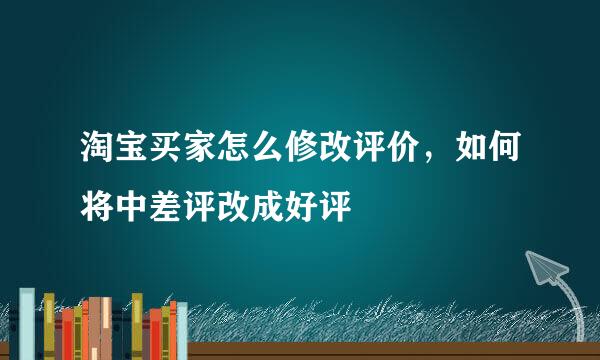 淘宝买家怎么修改评价，如何将中差评改成好评