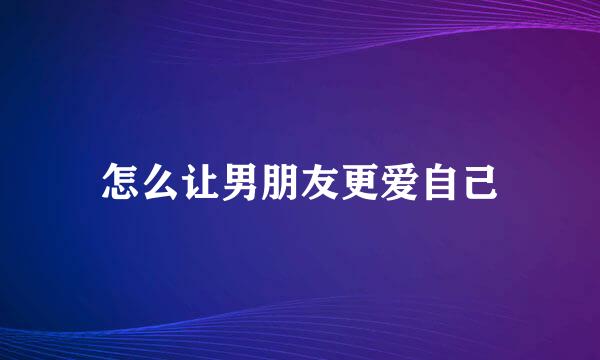 怎么让男朋友更爱自己