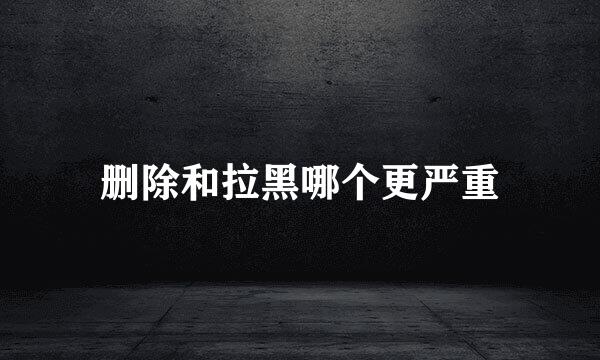 删除和拉黑哪个更严重