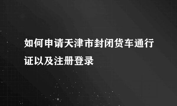 如何申请天津市封闭货车通行证以及注册登录