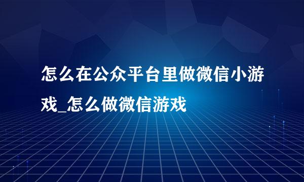 怎么在公众平台里做微信小游戏_怎么做微信游戏
