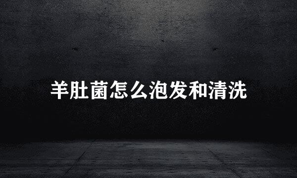 羊肚菌怎么泡发和清洗