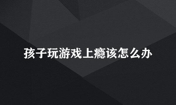 孩子玩游戏上瘾该怎么办