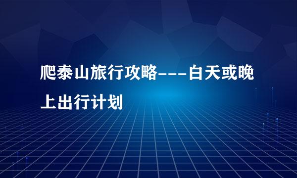 爬泰山旅行攻略---白天或晚上出行计划
