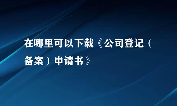 在哪里可以下载《公司登记（备案）申请书》