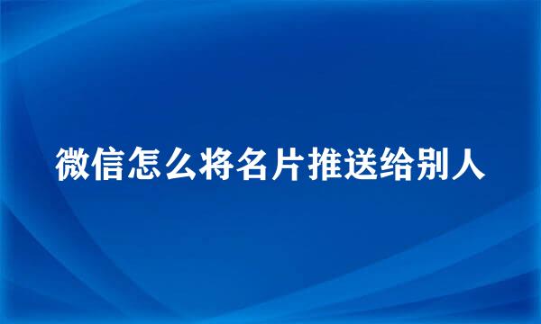 微信怎么将名片推送给别人