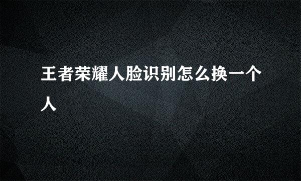 王者荣耀人脸识别怎么换一个人