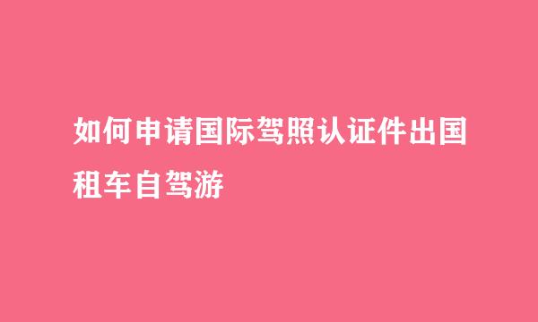 如何申请国际驾照认证件出国租车自驾游