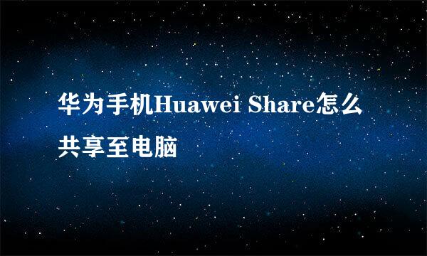 华为手机Huawei Share怎么共享至电脑