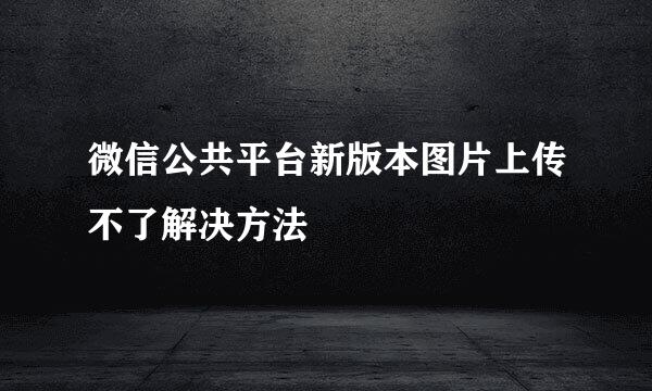 微信公共平台新版本图片上传不了解决方法