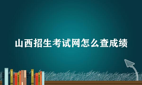 山西招生考试网怎么查成绩