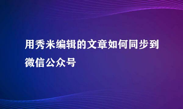 用秀米编辑的文章如何同步到微信公众号