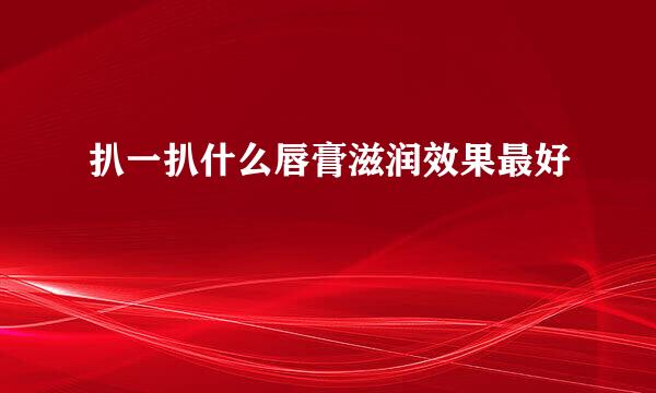 扒一扒什么唇膏滋润效果最好