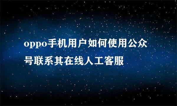 oppo手机用户如何使用公众号联系其在线人工客服