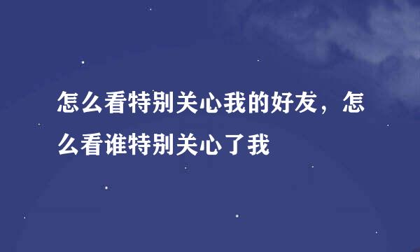 怎么看特别关心我的好友，怎么看谁特别关心了我