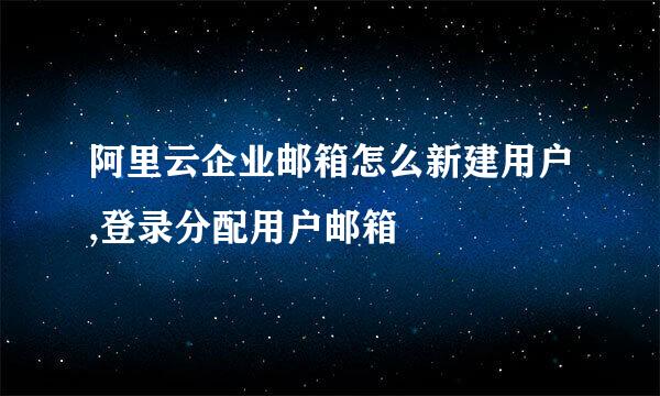 阿里云企业邮箱怎么新建用户,登录分配用户邮箱