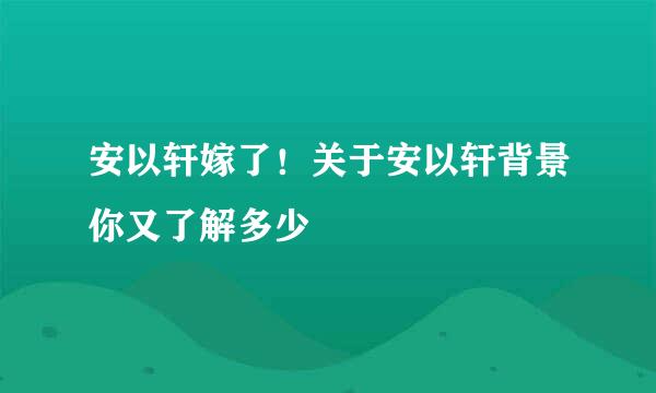 安以轩嫁了！关于安以轩背景你又了解多少