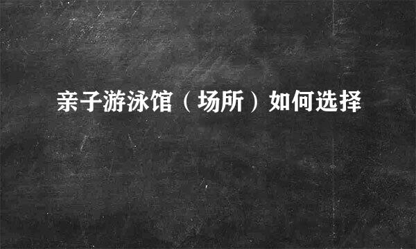 亲子游泳馆（场所）如何选择