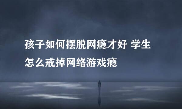孩子如何摆脱网瘾才好 学生怎么戒掉网络游戏瘾