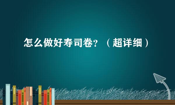 怎么做好寿司卷？（超详细）