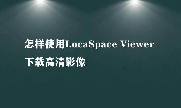 怎样使用LocaSpace Viewer下载高清影像