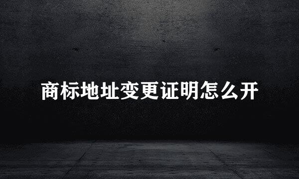 商标地址变更证明怎么开