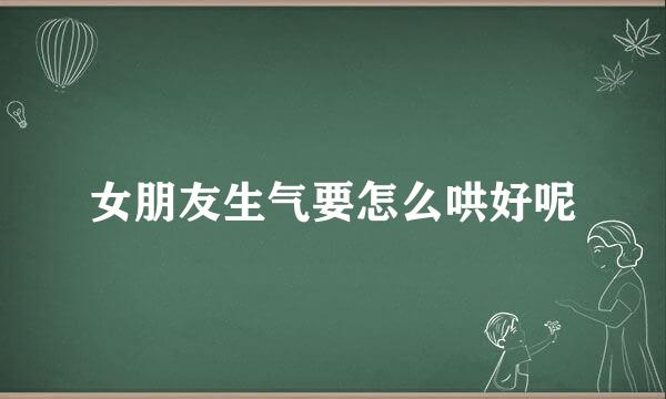 女朋友生气要怎么哄好呢