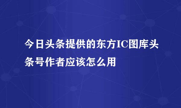 今日头条提供的东方IC图库头条号作者应该怎么用