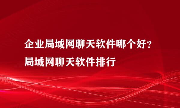 企业局域网聊天软件哪个好？局域网聊天软件排行