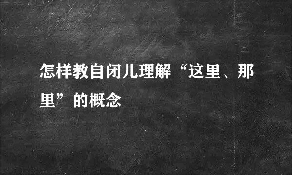 怎样教自闭儿理解“这里、那里”的概念
