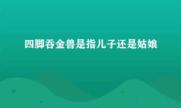 四脚吞金兽是指儿子还是姑娘
