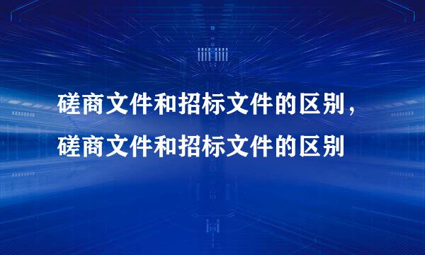 磋商文件和招标文件的区别，磋商文件和招标文件的区别