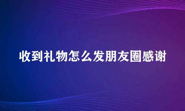 收到礼物怎么发朋友圈感谢
