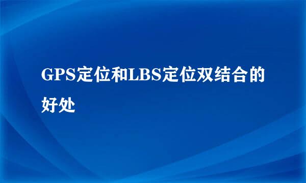 GPS定位和LBS定位双结合的好处