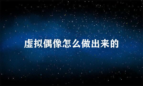 虚拟偶像怎么做出来的