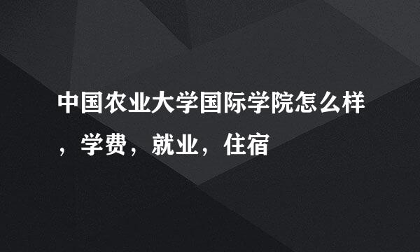 中国农业大学国际学院怎么样，学费，就业，住宿