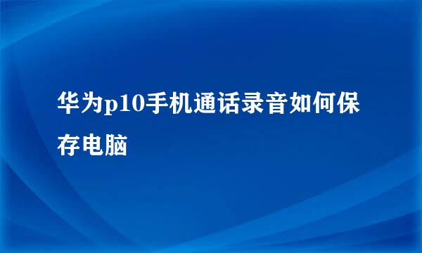 华为p10手机通话录音如何保存电脑