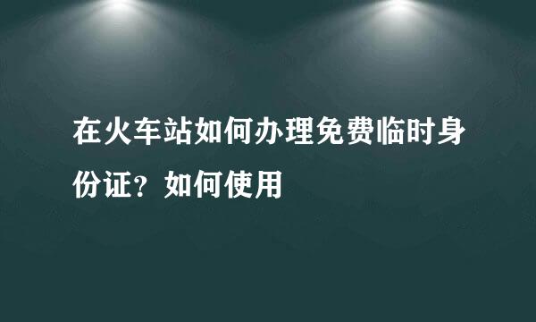 在火车站如何办理免费临时身份证？如何使用