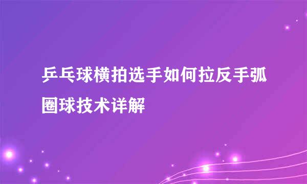 乒乓球横拍选手如何拉反手弧圈球技术详解