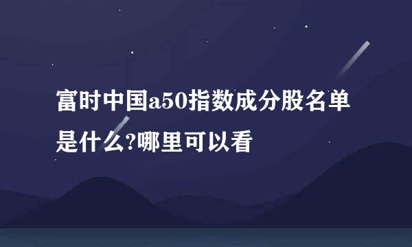 富时中国a50指数成分股名单是什么?哪里可以看