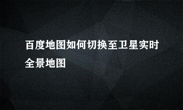 百度地图如何切换至卫星实时全景地图
