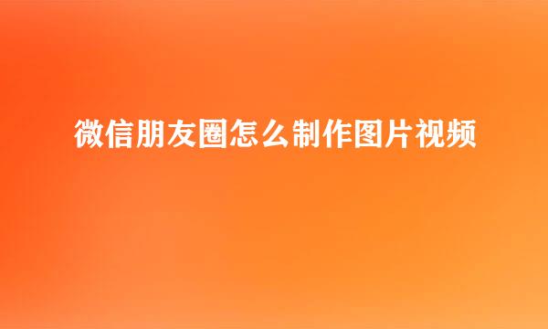 微信朋友圈怎么制作图片视频