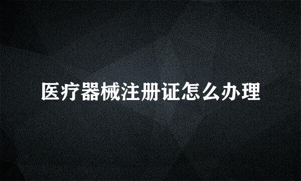 医疗器械注册证怎么办理