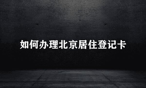如何办理北京居住登记卡